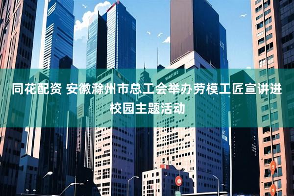同花配资 安徽滁州市总工会举办劳模工匠宣讲进校园主题活动