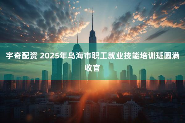 宇奇配资 2025年乌海市职工就业技能培训班圆满收官