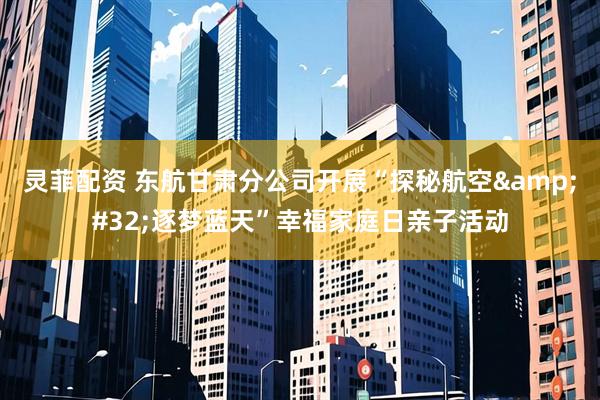 灵菲配资 东航甘肃分公司开展“探秘航空&#32;逐梦蓝天”幸福家庭日亲子活动