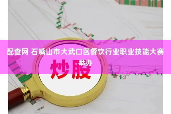 配查网 石嘴山市大武口区餐饮行业职业技能大赛举办