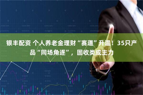 银丰配资 个人养老金理财“赛道”升温！35只产品“同场角逐”，固收类成主力