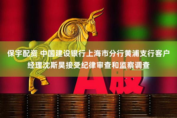 保宇配资 中国建设银行上海市分行黄浦支行客户经理沈斯昊接受纪律审查和监察调查
