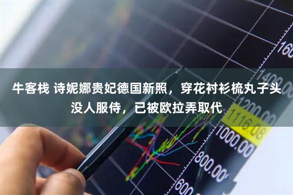 牛客栈 诗妮娜贵妃德国新照，穿花衬衫梳丸子头没人服侍，已被欧拉弄取代