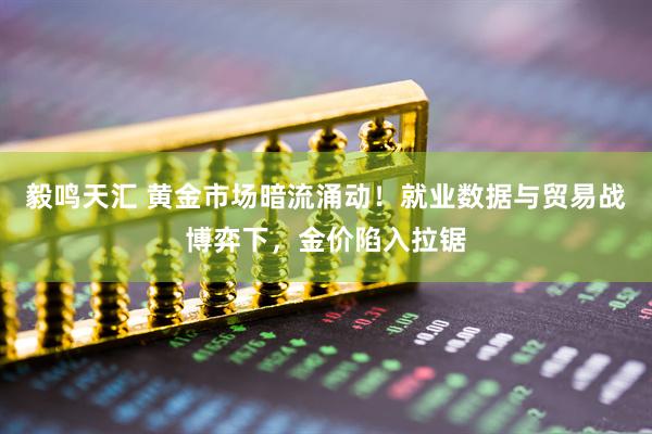 毅鸣天汇 黄金市场暗流涌动！就业数据与贸易战博弈下，金价陷入拉锯