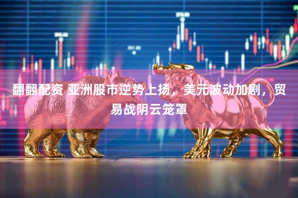 翻翻配资 亚洲股市逆势上扬，美元波动加剧，贸易战阴云笼罩
