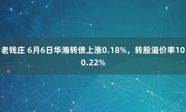 老钱庄 6月6日华海转债上涨0.18%，转股溢价率100.22%