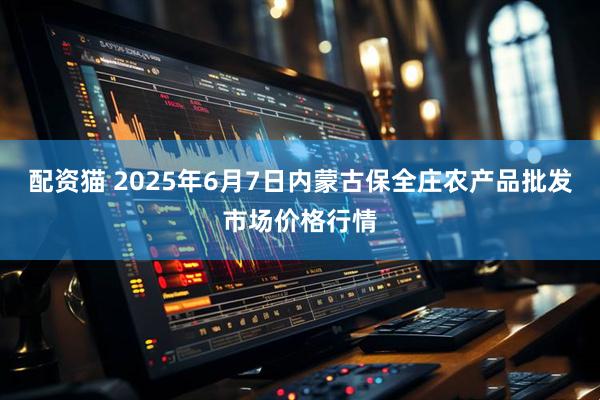 配资猫 2025年6月7日内蒙古保全庄农产品批发市场价格行情