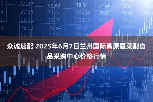 众诚速配 2025年6月7日兰州国际高原夏菜副食品采购中心价格行情