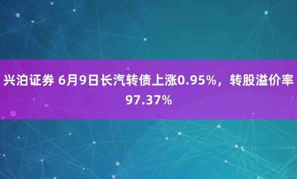 兴泊证券 6月9日长汽转债上涨0.95%，转股溢价率97.37%