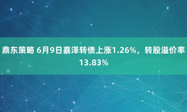鼎东策略 6月9日嘉泽转债上涨1.26%，转股溢价率13.83%