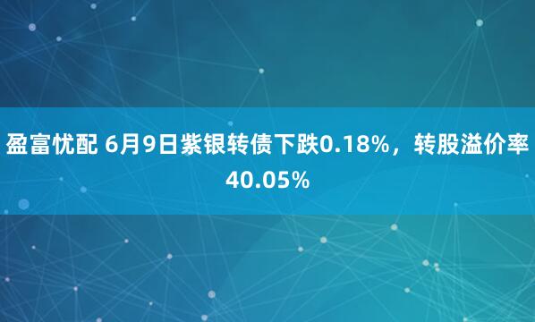 盈富忧配 6月9日紫银转债下跌0.18%，转股溢价率40.05%