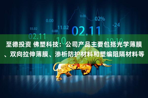 至德投资 佛塑科技：公司产品主要包括光学薄膜、双向拉伸薄膜、渗析防护材料和塑编阻隔材料等