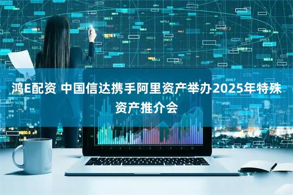 鸿E配资 中国信达携手阿里资产举办2025年特殊资产推介会