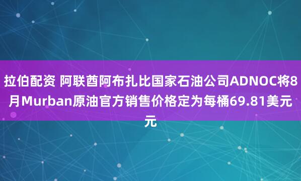 拉伯配资 阿联酋阿布扎比国家石油公司ADNOC将8月Murban原油官方销售价格定为每桶69.81美元