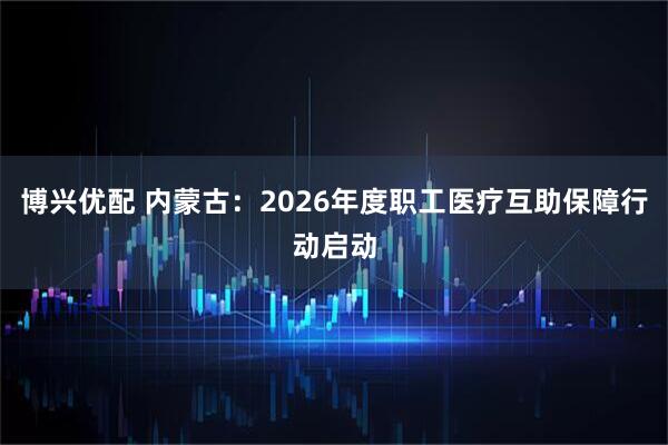 博兴优配 内蒙古：2026年度职工医疗互助保障行动启动