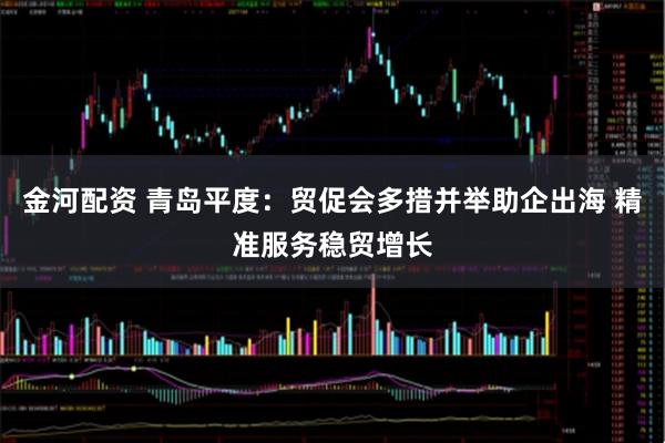金河配资 青岛平度：贸促会多措并举助企出海 精准服务稳贸增长