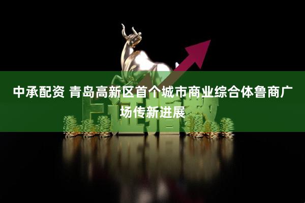 中承配资 青岛高新区首个城市商业综合体鲁商广场传新进展