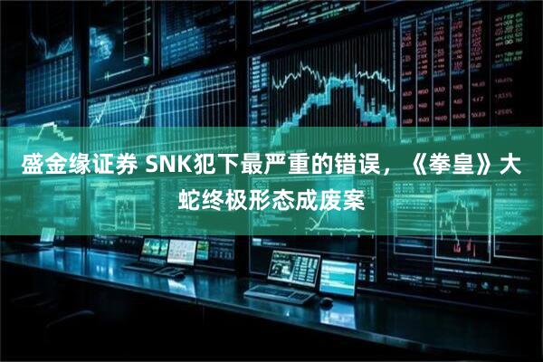 盛金缘证券 SNK犯下最严重的错误，《拳皇》大蛇终极形态成废案