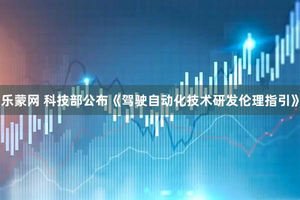 乐蒙网 科技部公布《驾驶自动化技术研发伦理指引》