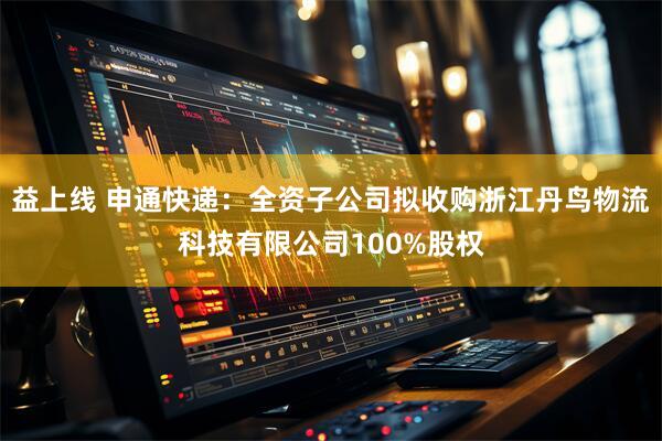 益上线 申通快递：全资子公司拟收购浙江丹鸟物流科技有限公司100%股权