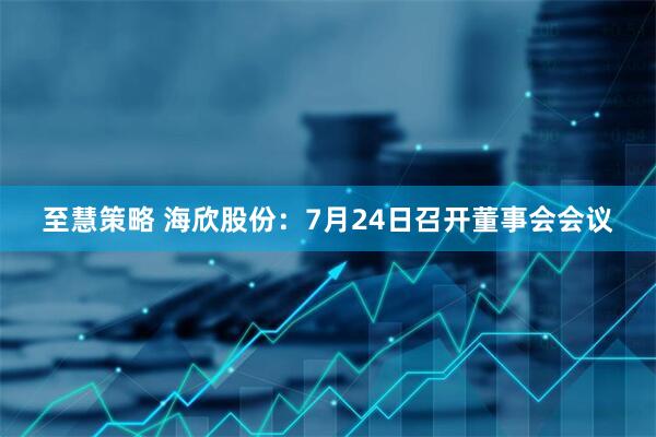 至慧策略 海欣股份：7月24日召开董事会会议