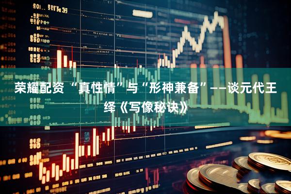 荣耀配资 “真性情”与“形神兼备”——谈元代王绎《写像秘诀》