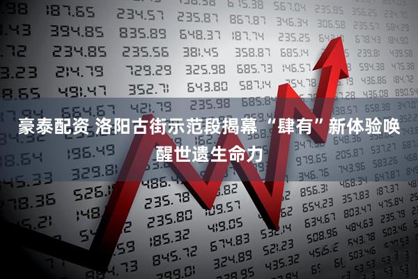 豪泰配资 洛阳古街示范段揭幕 “肆有”新体验唤醒世遗生命力