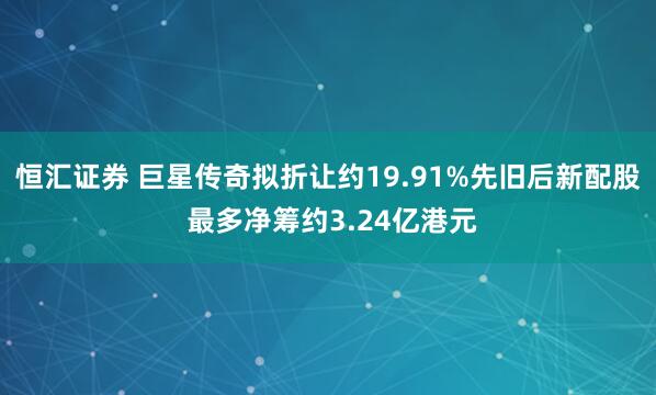 恒汇证券 巨星传奇拟折让约19.91%先旧后新配股 最多净筹约3.24亿港元
