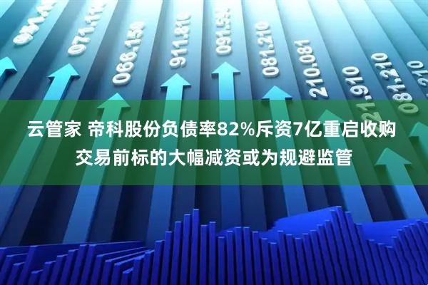 云管家 帝科股份负债率82%斥资7亿重启收购 交易前标的大幅减资或为规避监管