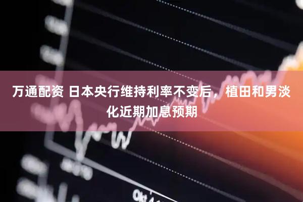 万通配资 日本央行维持利率不变后，植田和男淡化近期加息预期