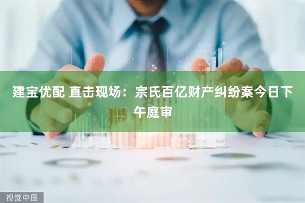 建宝优配 直击现场：宗氏百亿财产纠纷案今日下午庭审