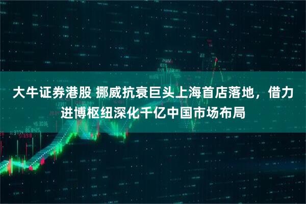 大牛证券港股 挪威抗衰巨头上海首店落地，借力进博枢纽深化千亿中国市场布局