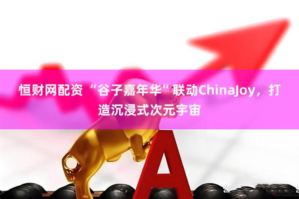 恒财网配资 “谷子嘉年华”联动ChinaJoy，打造沉浸式次元宇宙