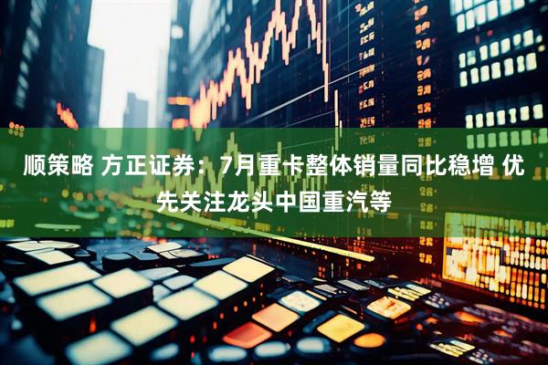 顺策略 方正证券：7月重卡整体销量同比稳增 优先关注龙头中国重汽等