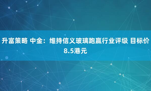 升富策略 中金：维持信义玻璃跑赢行业评级 目标价8.5港元