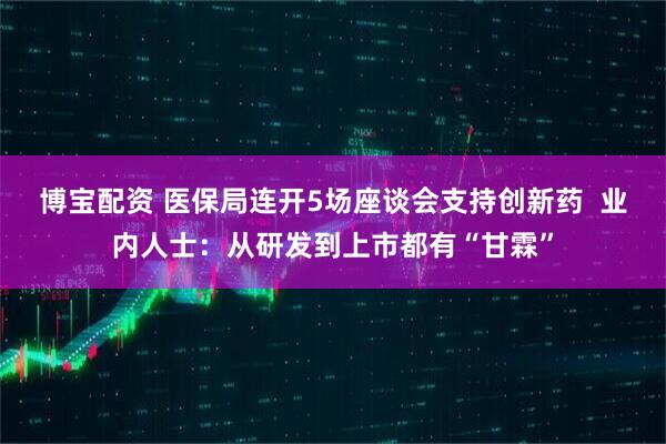 博宝配资 医保局连开5场座谈会支持创新药  业内人士：从研发到上市都有“甘霖”