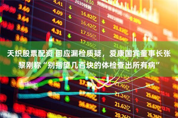 天织股票配资 回应漏检质疑，爱康国宾董事长张黎刚称“别指望几百块的体检查出所有病”