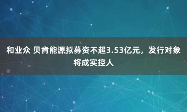 和业众 贝肯能源拟募资不超3.53亿元，发行对象将成实控人