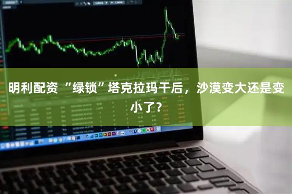 明利配资 “绿锁”塔克拉玛干后，沙漠变大还是变小了？