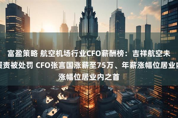 富盈策略 航空机场行业CFO薪酬榜：吉祥航空未依法履责被处罚 CFO张言国涨薪至75万、年薪涨幅位居业内之首