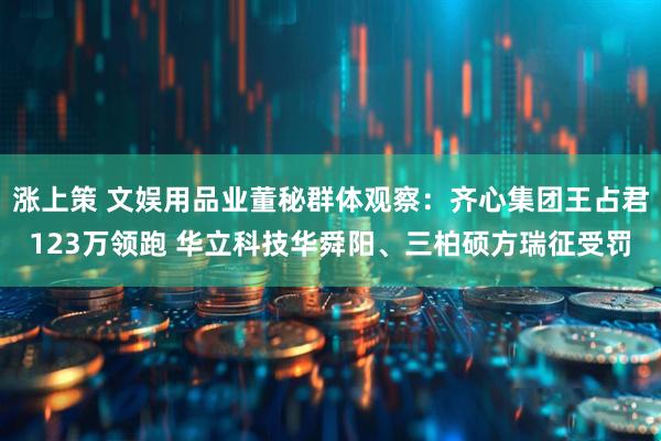 涨上策 文娱用品业董秘群体观察：齐心集团王占君123万领跑 华立科技华舜阳、三柏硕方瑞征受罚