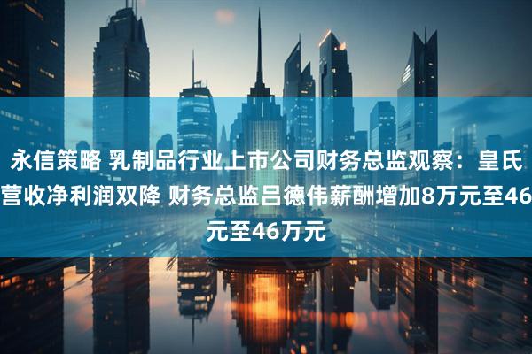 永信策略 乳制品行业上市公司财务总监观察：皇氏集团营收净利润双降 财务总监吕德伟薪酬增加8万元至46万元