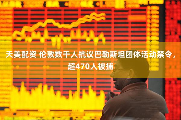 天美配资 伦敦数千人抗议巴勒斯坦团体活动禁令，超470人被捕
