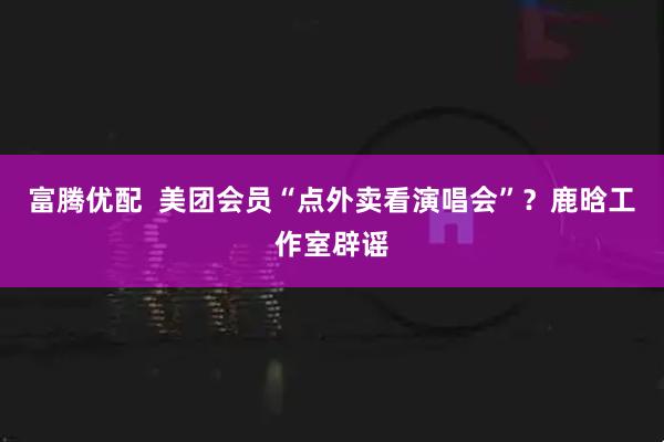 富腾优配  美团会员“点外卖看演唱会”？鹿晗工作室辟谣