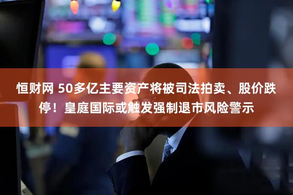 恒财网 50多亿主要资产将被司法拍卖、股价跌停！皇庭国际或触发强制退市风险警示