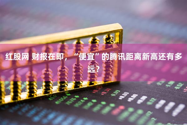 红股网 财报在即，“便宜”的腾讯距离新高还有多远？