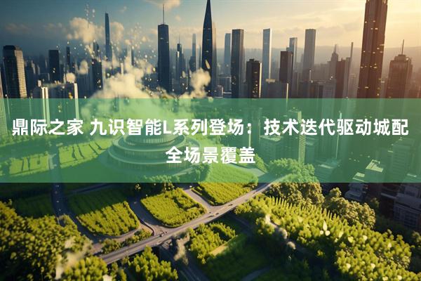鼎际之家 九识智能L系列登场：技术迭代驱动城配全场景覆盖