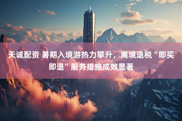 天诚配资 暑期入境游热力攀升，离境退税“即买即退”服务措施成效显著