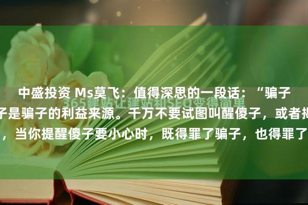中盛投资 Ms莫飞：值得深思的一段话：“骗子是傻子的精神支柱，傻子是骗子的利益来源。千万不要试图叫醒傻子，或者揭穿骗子，因为，当你提醒傻子要小心时，既得罪了骗子，也得罪了傻子，傻子会认为你在侮辱他的智商，...