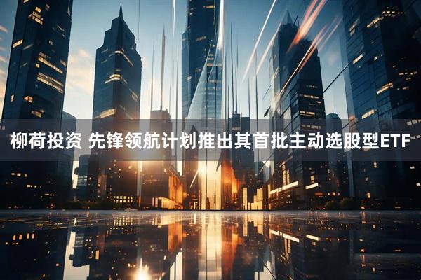 柳荷投资 先锋领航计划推出其首批主动选股型ETF